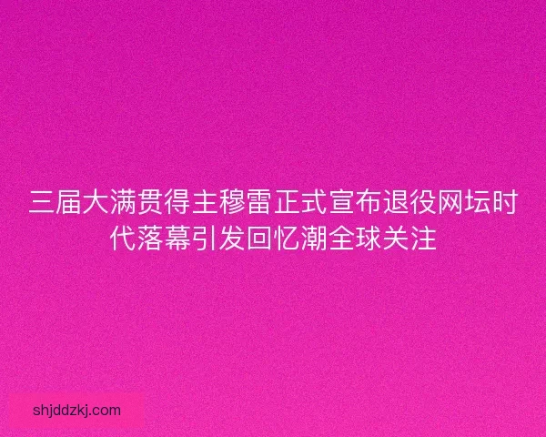 三届大满贯得主穆雷正式宣布退役网坛时代落幕引发回忆潮全球关注