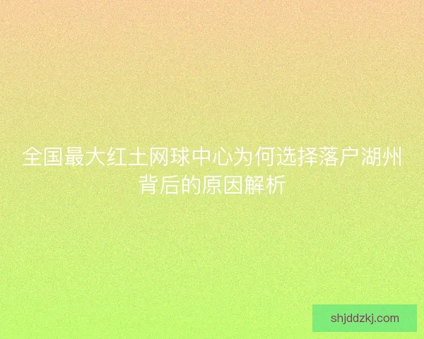 全国最大红土网球中心为何选择落户湖州背后的原因解析
