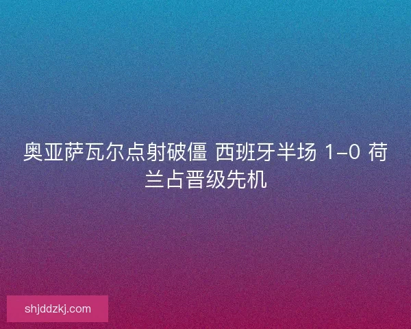 奥亚萨瓦尔点射破僵 西班牙半场 1-0 荷兰占晋级先机